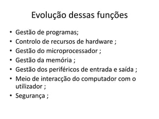 Evolução dessas funções
• Gestão de programas;
• Controlo de recursos de hardware ;
• Gestão do microprocessador ;
• Gestão da memória ;
• Gestão dos periféricos de entrada e saída ;
• Meio de interacção do computador com o
  utilizador ;
• Segurança ;
 