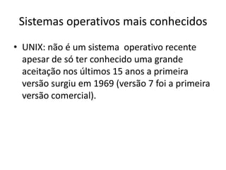 Sistemas operativos mais conhecidos
• UNIX: não é um sistema operativo recente
  apesar de só ter conhecido uma grande
  aceitação nos últimos 15 anos a primeira
  versão surgiu em 1969 (versão 7 foi a primeira
  versão comercial).
 