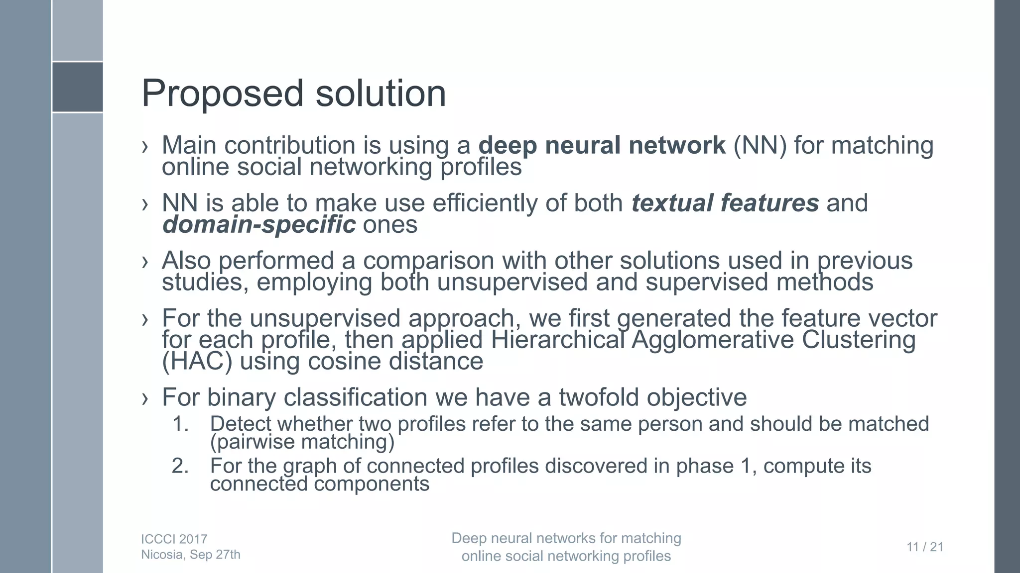 Proposed solution
› Main contribution is using a deep neural network (NN) for matching
online social networking profiles
› NN is able to make use efficiently of both textual features and
domain-specific ones
› Also performed a comparison with other solutions used in previous
studies, employing both unsupervised and supervised methods
› For the unsupervised approach, we first generated the feature vector
for each profile, then applied Hierarchical Agglomerative Clustering
(HAC) using cosine distance
› For binary classification we have a twofold objective
1. Detect whether two profiles refer to the same person and should be matched
(pairwise matching)
2. For the graph of connected profiles discovered in phase 1, compute its
connected components
11 / 21
ICCCI 2017
Nicosia, Sep 27th
Deep neural networks for matching
online social networking profiles
 