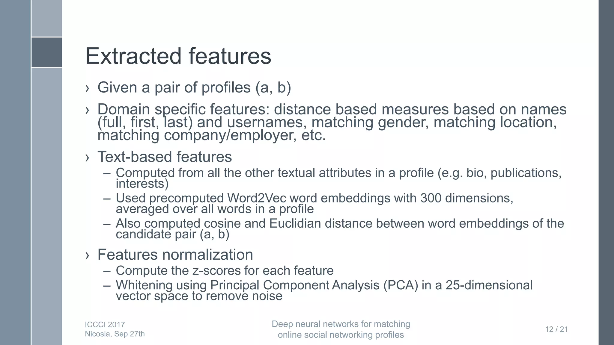 Extracted features
› Given a pair of profiles (a, b)
› Domain specific features: distance based measures based on names
(full, first, last) and usernames, matching gender, matching location,
matching company/employer, etc.
› Text-based features
– Computed from all the other textual attributes in a profile (e.g. bio, publications,
interests)
– Used precomputed Word2Vec word embeddings with 300 dimensions,
averaged over all words in a profile
– Also computed cosine and Euclidian distance between word embeddings of the
candidate pair (a, b)
› Features normalization
– Compute the z-scores for each feature
– Whitening using Principal Component Analysis (PCA) in a 25-dimensional
vector space to remove noise
12 / 21
ICCCI 2017
Nicosia, Sep 27th
Deep neural networks for matching
online social networking profiles
 