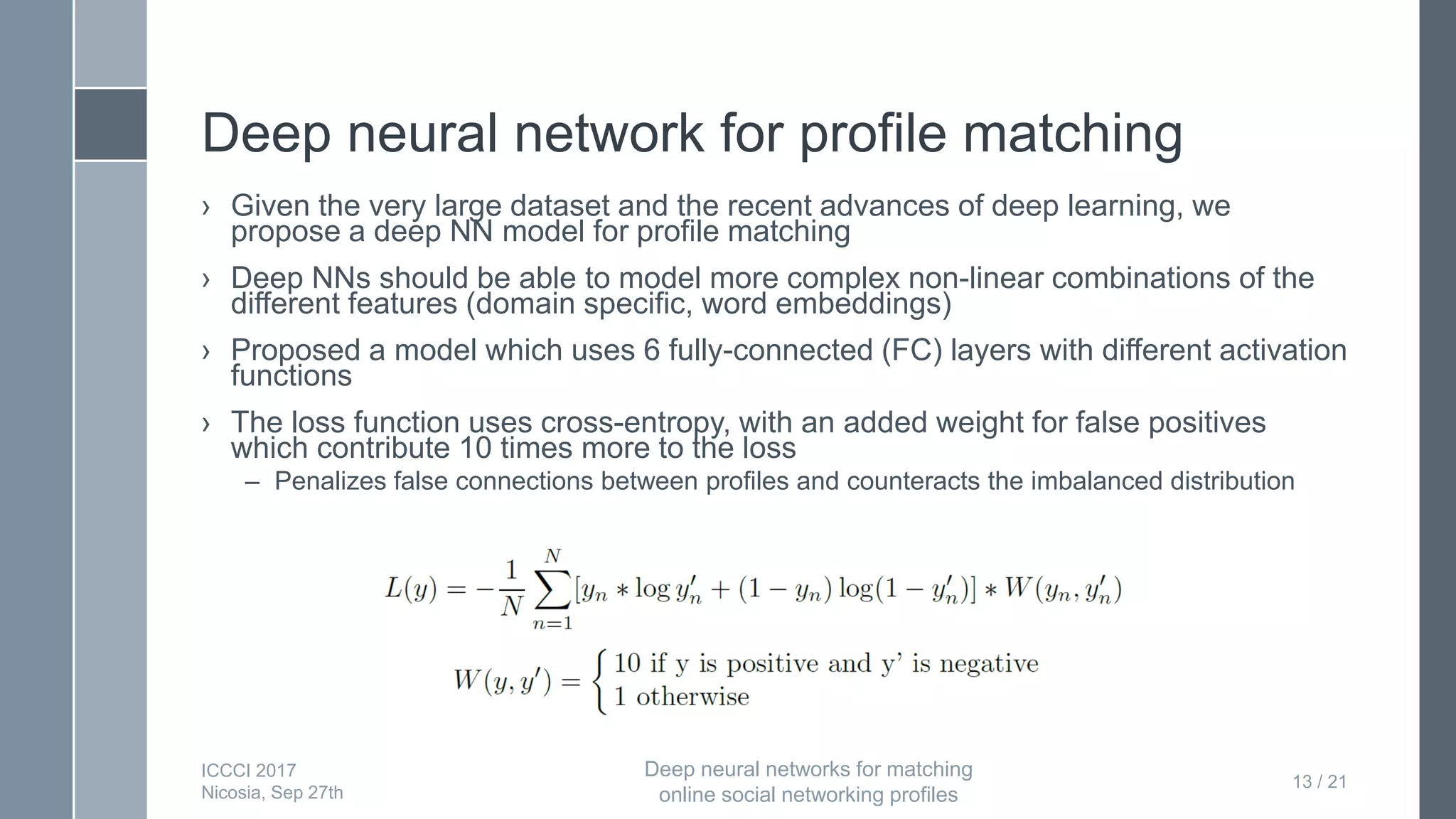 Deep neural network for profile matching
› Given the very large dataset and the recent advances of deep learning, we
propose a deep NN model for profile matching
› Deep NNs should be able to model more complex non-linear combinations of the
different features (domain specific, word embeddings)
› Proposed a model which uses 6 fully-connected (FC) layers with different activation
functions
› The loss function uses cross-entropy, with an added weight for false positives
which contribute 10 times more to the loss
– Penalizes false connections between profiles and counteracts the imbalanced distribution
13 / 21
ICCCI 2017
Nicosia, Sep 27th
Deep neural networks for matching
online social networking profiles
 