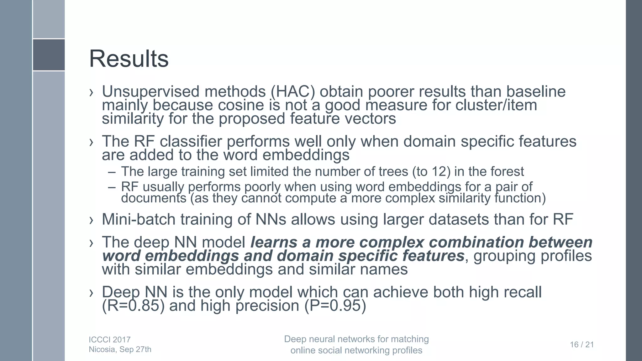 Results
› Unsupervised methods (HAC) obtain poorer results than baseline
mainly because cosine is not a good measure for cluster/item
similarity for the proposed feature vectors
› The RF classifier performs well only when domain specific features
are added to the word embeddings
– The large training set limited the number of trees (to 12) in the forest
– RF usually performs poorly when using word embeddings for a pair of
documents (as they cannot compute a more complex similarity function)
› Mini-batch training of NNs allows using larger datasets than for RF
› The deep NN model learns a more complex combination between
word embeddings and domain specific features, grouping profiles
with similar embeddings and similar names
› Deep NN is the only model which can achieve both high recall
(R=0.85) and high precision (P=0.95)
16 / 21
ICCCI 2017
Nicosia, Sep 27th
Deep neural networks for matching
online social networking profiles
 