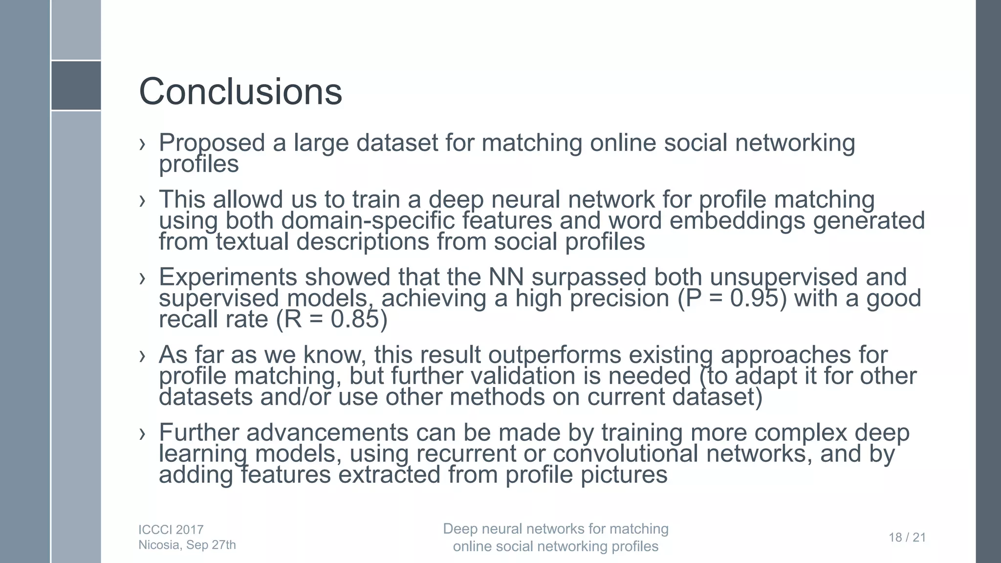 Conclusions
› Proposed a large dataset for matching online social networking
profiles
› This allowd us to train a deep neural network for profile matching
using both domain-specific features and word embeddings generated
from textual descriptions from social profiles
› Experiments showed that the NN surpassed both unsupervised and
supervised models, achieving a high precision (P = 0.95) with a good
recall rate (R = 0.85)
› As far as we know, this result outperforms existing approaches for
profile matching, but further validation is needed (to adapt it for other
datasets and/or use other methods on current dataset)
› Further advancements can be made by training more complex deep
learning models, using recurrent or convolutional networks, and by
adding features extracted from profile pictures
18 / 21
ICCCI 2017
Nicosia, Sep 27th
Deep neural networks for matching
online social networking profiles
 
