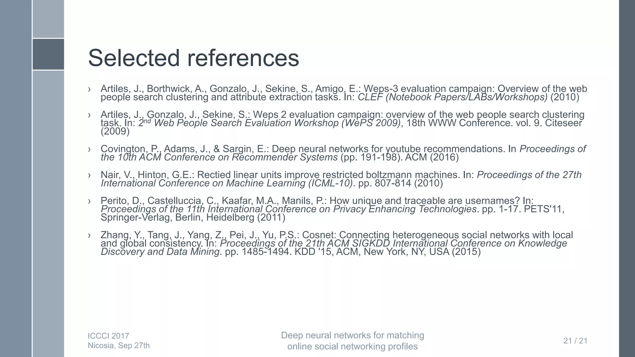 Selected references
› Artiles, J., Borthwick, A., Gonzalo, J., Sekine, S., Amigo, E.: Weps-3 evaluation campaign: Overview of the web
people search clustering and attribute extraction tasks. In: CLEF (Notebook Papers/LABs/Workshops) (2010)
› Artiles, J., Gonzalo, J., Sekine, S.: Weps 2 evaluation campaign: overview of the web people search clustering
task. In: 2nd Web People Search Evaluation Workshop (WePS 2009), 18th WWW Conference. vol. 9. Citeseer
(2009)
› Covington, P., Adams, J., & Sargin, E.: Deep neural networks for youtube recommendations. In Proceedings of
the 10th ACM Conference on Recommender Systems (pp. 191-198). ACM (2016)
› Nair, V., Hinton, G.E.: Rectied linear units improve restricted boltzmann machines. In: Proceedings of the 27th
International Conference on Machine Learning (ICML-10). pp. 807-814 (2010)
› Perito, D., Castelluccia, C., Kaafar, M.A., Manils, P.: How unique and traceable are usernames? In:
Proceedings of the 11th International Conference on Privacy Enhancing Technologies. pp. 1-17. PETS'11,
Springer-Verlag, Berlin, Heidelberg (2011)
› Zhang, Y., Tang, J., Yang, Z., Pei, J., Yu, P.S.: Cosnet: Connecting heterogeneous social networks with local
and global consistency. In: Proceedings of the 21th ACM SIGKDD International Conference on Knowledge
Discovery and Data Mining. pp. 1485-1494. KDD '15, ACM, New York, NY, USA (2015)
21 / 21
ICCCI 2017
Nicosia, Sep 27th
Deep neural networks for matching
online social networking profiles
 