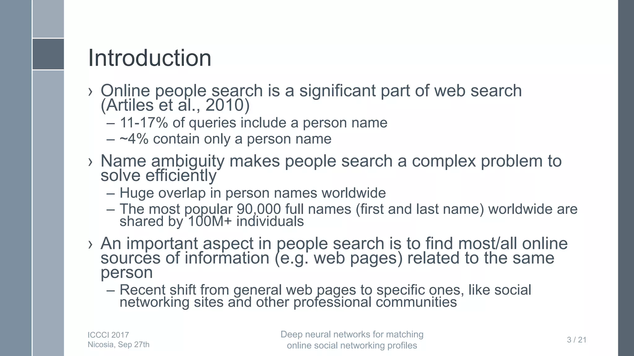 Introduction
› Online people search is a significant part of web search
(Artiles et al., 2010)
– 11-17% of queries include a person name
– ~4% contain only a person name
› Name ambiguity makes people search a complex problem to
solve efficiently
– Huge overlap in person names worldwide
– The most popular 90,000 full names (first and last name) worldwide are
shared by 100M+ individuals
› An important aspect in people search is to find most/all online
sources of information (e.g. web pages) related to the same
person
– Recent shift from general web pages to specific ones, like social
networking sites and other professional communities
3 / 21
ICCCI 2017
Nicosia, Sep 27th
Deep neural networks for matching
online social networking profiles
 
