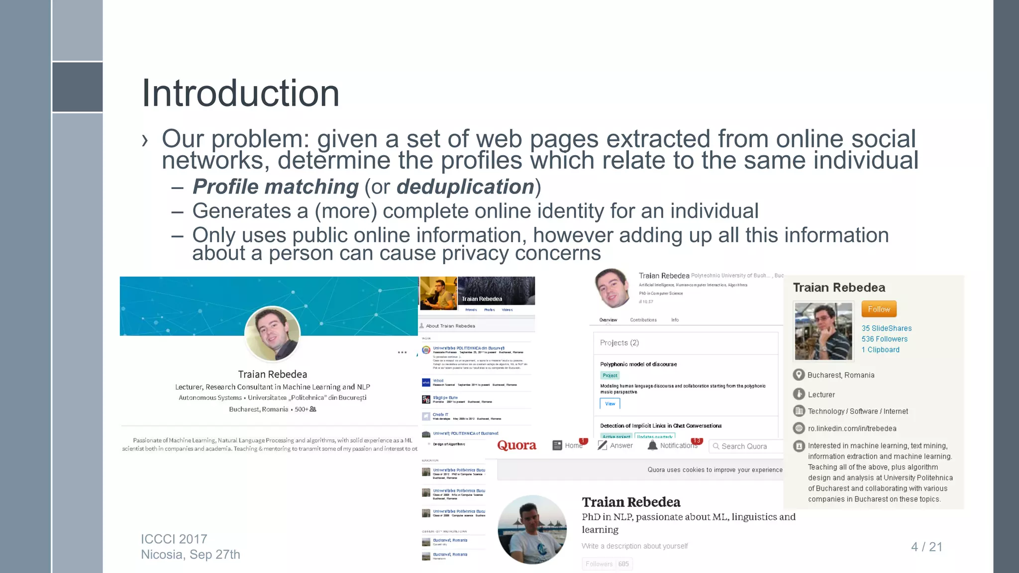 Deep neural networks for matching
online social networking profiles
Introduction
› Our problem: given a set of web pages extracted from online social
networks, determine the profiles which relate to the same individual
– Profile matching (or deduplication)
– Generates a (more) complete online identity for an individual
– Only uses public online information, however adding up all this information
about a person can cause privacy concerns
Deep neural networks for matching
online social networking prfioles
4 / 21
ICCCI 2017
Nicosia, Sep 27th
 