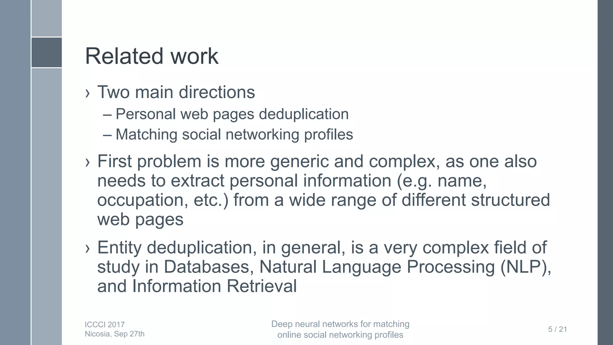 Related work
› Two main directions
– Personal web pages deduplication
– Matching social networking profiles
› First problem is more generic and complex, as one also
needs to extract personal information (e.g. name,
occupation, etc.) from a wide range of different structured
web pages
› Entity deduplication, in general, is a very complex field of
study in Databases, Natural Language Processing (NLP),
and Information Retrieval
5 / 21
ICCCI 2017
Nicosia, Sep 27th
Deep neural networks for matching
online social networking profiles
 