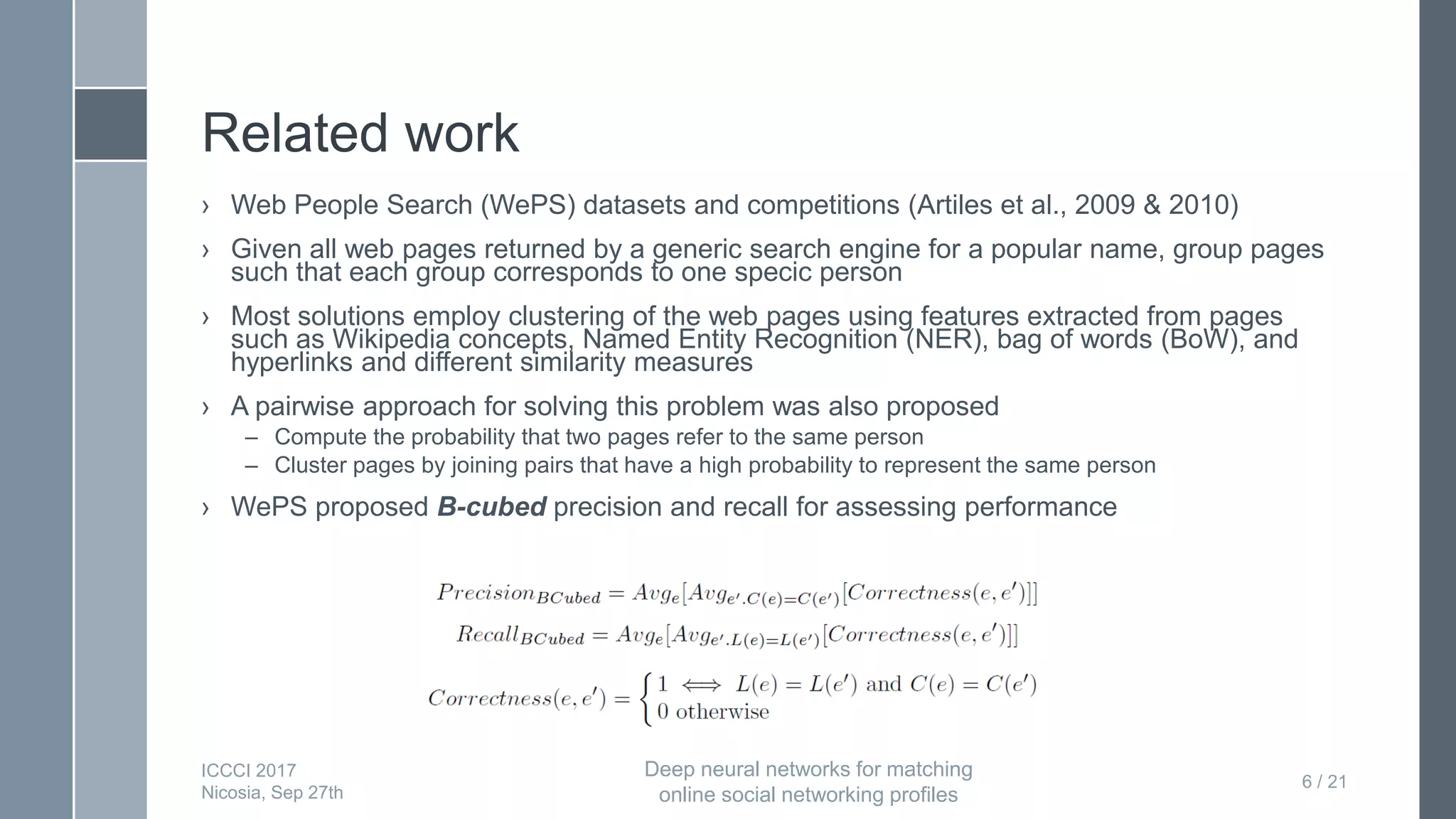 Related work
› Web People Search (WePS) datasets and competitions (Artiles et al., 2009 & 2010)
› Given all web pages returned by a generic search engine for a popular name, group pages
such that each group corresponds to one specic person
› Most solutions employ clustering of the web pages using features extracted from pages
such as Wikipedia concepts, Named Entity Recognition (NER), bag of words (BoW), and
hyperlinks and different similarity measures
› A pairwise approach for solving this problem was also proposed
– Compute the probability that two pages refer to the same person
– Cluster pages by joining pairs that have a high probability to represent the same person
› WePS proposed B-cubed precision and recall for assessing performance
6 / 21
ICCCI 2017
Nicosia, Sep 27th
Deep neural networks for matching
online social networking profiles
 