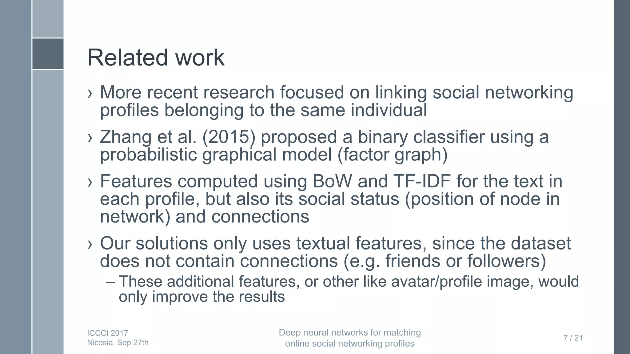 Related work
› More recent research focused on linking social networking
profiles belonging to the same individual
› Zhang et al. (2015) proposed a binary classifier using a
probabilistic graphical model (factor graph)
› Features computed using BoW and TF-IDF for the text in
each profile, but also its social status (position of node in
network) and connections
› Our solutions only uses textual features, since the dataset
does not contain connections (e.g. friends or followers)
– These additional features, or other like avatar/profile image, would
only improve the results
7 / 21
ICCCI 2017
Nicosia, Sep 27th
Deep neural networks for matching
online social networking profiles
 