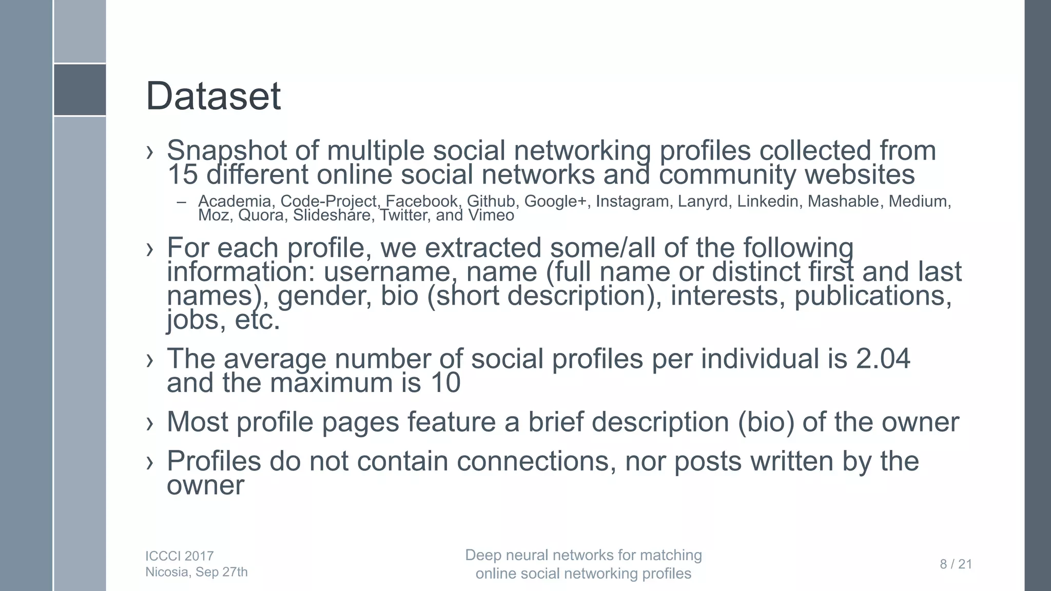 Dataset
› Snapshot of multiple social networking profiles collected from
15 different online social networks and community websites
– Academia, Code-Project, Facebook, Github, Google+, Instagram, Lanyrd, Linkedin, Mashable, Medium,
Moz, Quora, Slideshare, Twitter, and Vimeo
› For each profile, we extracted some/all of the following
information: username, name (full name or distinct first and last
names), gender, bio (short description), interests, publications,
jobs, etc.
› The average number of social profiles per individual is 2.04
and the maximum is 10
› Most profile pages feature a brief description (bio) of the owner
› Profiles do not contain connections, nor posts written by the
owner
8 / 21
ICCCI 2017
Nicosia, Sep 27th
Deep neural networks for matching
online social networking profiles
 