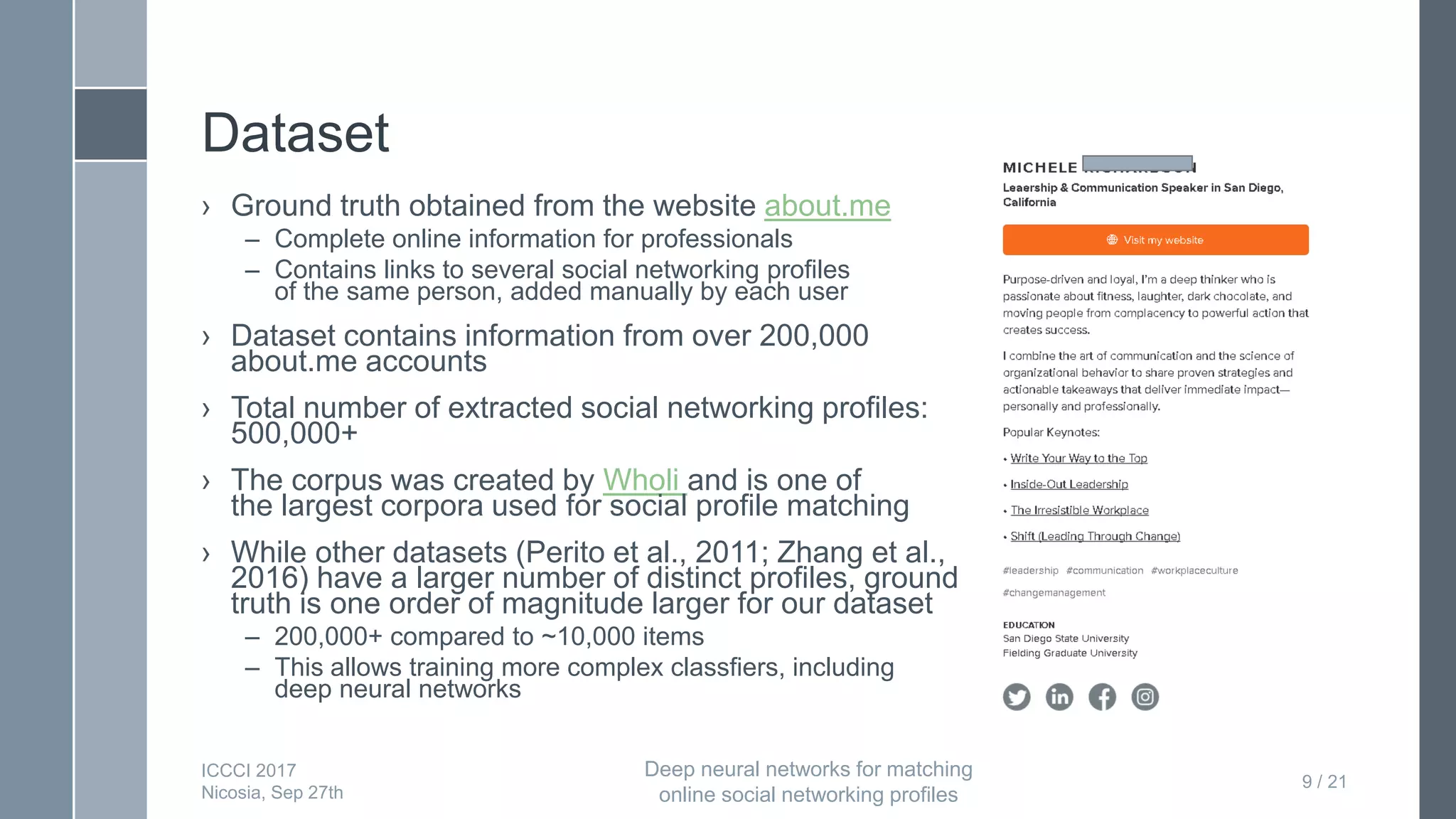 Dataset
› Ground truth obtained from the website about.me
– Complete online information for professionals
– Contains links to several social networking profiles
of the same person, added manually by each user
› Dataset contains information from over 200,000
about.me accounts
› Total number of extracted social networking profiles:
500,000+
› The corpus was created by Wholi and is one of
the largest corpora used for social profile matching
› While other datasets (Perito et al., 2011; Zhang et al.,
2016) have a larger number of distinct profiles, ground
truth is one order of magnitude larger for our dataset
– 200,000+ compared to ~10,000 items
– This allows training more complex classfiers, including
deep neural networks
9 / 21
ICCCI 2017
Nicosia, Sep 27th
Deep neural networks for matching
online social networking profiles
 