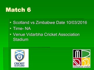 Match 6
 Scotland vs Zimbabwe Date 10/03/2016
 Time- NA
 Venue Vidarbha Cricket Association
Stadium
 