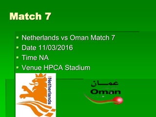 Match 7
 Netherlands vs Oman Match 7
 Date 11/03/2016
 Time NA
 Venue HPCA Stadium
 