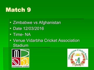 Match 9
 Zimbabwe vs Afghanistan
 Date 12/03/2016
 Time- NA
 Venue Vidarbha Cricket Association
Stadium
 