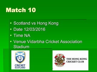 Match 10
 Scotland vs Hong Kong
 Date 12/03/2016
 Time NA
 Venue Vidarbha Cricket Association
Stadium
 
