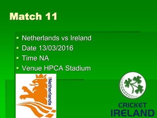 Match 11
 Netherlands vs Ireland
 Date 13/03/2016
 Time NA
 Venue HPCA Stadium
 