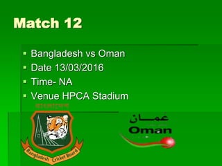 Match 12
 Bangladesh vs Oman
 Date 13/03/2016
 Time- NA
 Venue HPCA Stadium
 