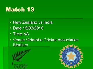 Match 13
 New Zealand vs India
 Date 15/03/2016
 Time NA
 Venue Vidarbha Cricket Association
Stadium
 