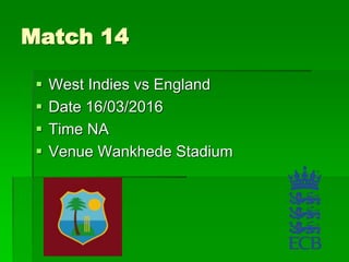 Match 14
 West Indies vs England
 Date 16/03/2016
 Time NA
 Venue Wankhede Stadium
 