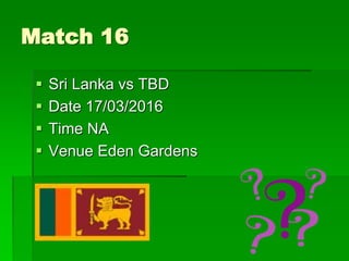 Match 16
 Sri Lanka vs TBD
 Date 17/03/2016
 Time NA
 Venue Eden Gardens
 