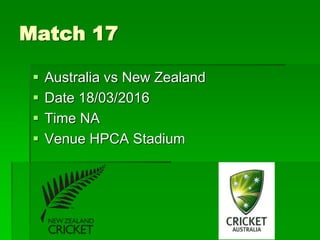Match 17
 Australia vs New Zealand
 Date 18/03/2016
 Time NA
 Venue HPCA Stadium
 