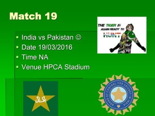 Match 19
 India vs Pakistan 
 Date 19/03/2016
 Time NA
 Venue HPCA Stadium
 