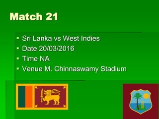 Match 21
 Sri Lanka vs West Indies
 Date 20/03/2016
 Time NA
 Venue M. Chinnaswamy Stadium
 