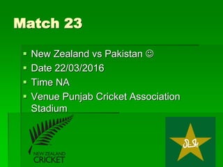 Match 23
 New Zealand vs Pakistan 
 Date 22/03/2016
 Time NA
 Venue Punjab Cricket Association
Stadium
 