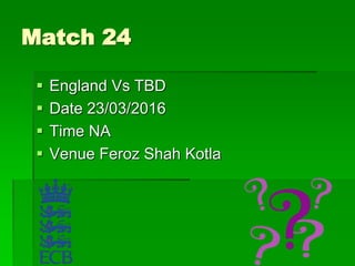 Match 24
 England Vs TBD
 Date 23/03/2016
 Time NA
 Venue Feroz Shah Kotla
 