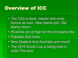 Overview of ICC
 The T/20 is back. Harder and more
furious as ever. New teams join. Old
teams return.
 Rivalries are at high for the old teams like
 Pakistan And India
 New Zealand And Australia and more!!
 The 2016 World Cup is being held in
India This time
 