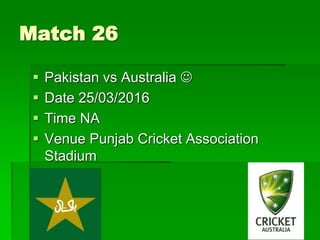 Match 26
 Pakistan vs Australia 
 Date 25/03/2016
 Time NA
 Venue Punjab Cricket Association
Stadium
 