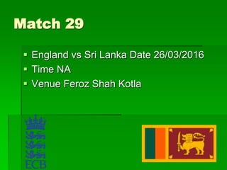 Match 29
 England vs Sri Lanka Date 26/03/2016
 Time NA
 Venue Feroz Shah Kotla
 