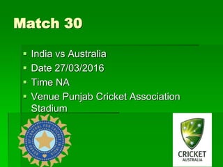 Match 30
 India vs Australia
 Date 27/03/2016
 Time NA
 Venue Punjab Cricket Association
Stadium
 