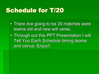 Schedule for T/20
 There Are going to be 35 matches were
teams old and new will verse.
 Through out this PPT Presentation I will
Tell You Each Schedule timing teams
and venue. Enjoy!!
 