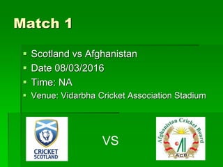Match 1
 Scotland vs Afghanistan
 Date 08/03/2016
 Time: NA
 Venue: Vidarbha Cricket Association Stadium
VS
 