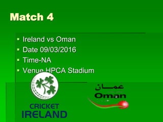 Match 4
 Ireland vs Oman
 Date 09/03/2016
 Time-NA
 Venue HPCA Stadium
 