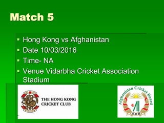 Match 5
 Hong Kong vs Afghanistan
 Date 10/03/2016
 Time- NA
 Venue Vidarbha Cricket Association
Stadium
 