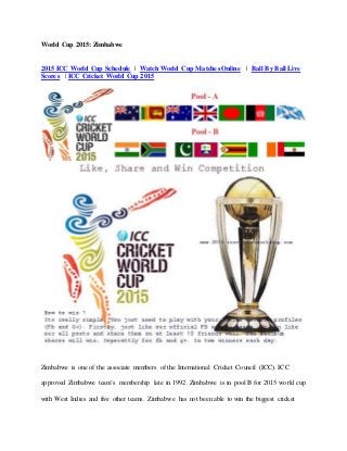 World Cup 2015: Zimbabwe
2015 ICC World Cup Schedule | Watch World Cup Matches Online | Ball By Ball Live
Scores | ICC Cricket World Cup 2015
Zimbabwe is one of the associate members of the International Cricket Council (ICC). ICC
approved Zimbabwe team’s membership late in 1992. Zimbabwe is in pool B for 2015 world cup
with West Indies and five other teams. Zimbabwe has not been able to win the biggest cricket
 