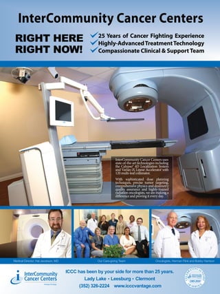 InterCommunity Cancer Centers
                                                    25 Years of Cancer Fighting Experience
 RIGHT HERE                                         Highly-Advanced Treatment Technology
 RIGHT NOW!                                         Compassionate Clinical & Support Team




                                                               InterCommunity Cancer Centers uses
                                                               state-of-the-art technologies including
                                                               the Calypso® 4D Localization System
                                                               and Varian iX Linear Accelerator with
                                                               120 multi-leaf collimator.
                                                               With sophisticated dose planning
                                                               techniques, precise tumor targeting,
                                                               comprehensive physics and dosimetry
                                                               quality assurance and highly-trained
                                                               radiation oncologists, we are making a
                                                               difference and proving it every day.




Medical Director, Hal Jacobson, MD                 Our Care-giving Team                     Oncologists, Herman Flink and Bobby Harrison

                                                                                                                           TING 25
                                     ICCC has been by your side for more than 25 years.                                  RA
        InterCommunity
                                                                                                                                       YE
                                                                                                                 CELEB




                                                                                                                           InterCommunity

        Cancer Centers
                                                                                                                                         ARS




                                                                                                                           Cancer Centers
                                              Lady Lake Leesburg Clermont                                                1985-2010
                                                                                                                    O
                                           (352) 326-2224 www.icccvantage.com                                            FS
                                                                                                                              ERVIC
                                                                                                                                        E
 