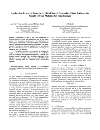 Application Research Based on Artificial Neural Network(ANN) to Estimate the
                    Weight of Main Material for Transformers


  Amit Kr. Yadav,Abdul Azeem,Akhilesh Singh                                               O.P. Rahi
           Electrical Engineering Department                       Assistant Professor, Electrical Engineering Department
            National Institute Of Technology                                  National Institute Of Technology
                  Hamirpur, H.P. India                                              Hamirpur, H.P. India
         e-mail: amit1986.529@rediffmail.com                                    e-mail: oprahi2k@gmail.com


Abstract—Transformer is one of the vital components in             oil). These are the main components which have been used
electrical network which play important role in the power          for designing and cost estimation process.
system. The continuous performance of transformers is               In following artificial neural networks with Levenberg-
necessary for retaining the network reliability, forecasting its   Marquard back propagation algorithm have been used to
costs for manufacturer and industrial companies. The major
                                                                   estimate the main material’s weight of transformers. The
amount of transformer costs are related to its raw materials, so
the cost estimation process of transformers are based on           extracted data from transformer manufacturing company has
amount of used raw material.                                       been used to train the ANN and the best parameters for this
          This paper presents a new method to estimate the         network have been presented graphically. Finally result
weight of main materials for transformers. The method is           given by trained neural network have been compared with
based on Multilayer Perceptron Neural Network (MPNN) with          actual manufactured transformer prove the accuracy of
sigmoid transfer function. The Levenberg-Marquard (LM)             presented method to estimate the amount of raw materials,
algorithm is used to adjust the parameters of MPNN. The            used in this transformer manufacturing company (in various
required training data are obtained from transformer               installation temperature and altitude, various short circuit
company.
                                                                   impedance and various volt per turn)
                                                                            II.   ARTIFICIAL NEURAL NETWORK
    Keywords-Artificial Neural Network (ANN),Levenberg
Marquard(LM)algorithm,estimatingweight,design,powersystem,         Neural networks are a relatively new artificial intelligence
transformer.                                                       technique. In most cases an ANN is an adaptive system that
                                                                   changes its structure based on external or internal
                    I.   INTRODUCTION                              information that flows through the network during the
                                                                   learning phase. The learning procedure tries is to find a set
The most important components in electrical network are
                                                                   of connections w that gives a mapping that fits the training
transformers which have an important role in electrification.
                                                                   set well. Furthermore, neural networks can be viewed as
The continuous performance of transformers is necessary
                                                                   highly nonlinear functions with the basic the form
for retaining the network reliability, forecasting its costs for
manufacturer and industrial companies. Since the major                                    F ( x, w)  y
amount of transformers costs is related to its raw materials,      Where x is the input vector presented to the network, w are
so having amount of used raw material in transformers is an        the weights of the network, and y is the corresponding
important task [1]. The aim of the transformer design is to        output vector approximated or predicted by the network.
completely obtain the dimensions of all the parts of the           The weight vector w is commonly ordered first by layer,
transformer based on the desired characteristics, available        then by neurons, and finally by the weights of each neuron
standards, and access to lower cost, lower weight, lower           plus its bias. This view of network as an parameterized
size, and better performance [2-3]. Various methods have           function will be the basis for applying standard function
been studied and some techniques have been used.                   optimization methods to solve the problem of neural
Artificial Neural Network is one of methods that mostly            network training.
have been used in the recent years, in this field. Transformer
insulation aging diagnoses, the time left from the life of
transformers oil, transformers protection and selection of         A. ANN Structure
winding material in order to reduce the cost, are few topics        A neural network is determined by its architecture, training
that have been performed [4-8].                                    method and exciting function. Its architecture determines
In this paper Artificial Neural Network based method have          the pattern of connections among neurons. Network training
been used to estimate the weight of main materials for             changes the values of weights and biases (network
transformer (weight of copper, weight of iron and weight of
 