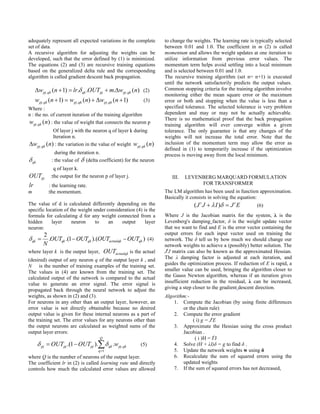 adequately represent all expected variations in the complete       to change the weights. The learning rate is typically selected
set of data.                                                       between 0.01 and 1.0. The coefficient in m (2) is called
A recursive algorithm for adjusting the weights can be             momentum and allows the weight updates at one iteration to
developed, such that the error defined by (1) is minimized.        utilize information from previous error values. The
The equations (2) and (3) are recursive training equations         momentum term helps avoid settling into a local minimum
based on the generalized delta rule and the corresponding          and is selected between 0.01 and 1.0.
algorithm is called gradient descent back propagation.             The recursive training algorithm (set n= n+1) is executed
                                                                   until the network satisfactorily predicts the output values.
     wpj ,qk (n  1)  lr. qk .OUTpj  m.wpj ,qk (n) (2)        Common stopping criteria for the training algorithm involve
                                                                   monitoring either the mean square error or the maximum
     wpj ,qk (n  1)  wpj ,qk (n)  wpj ,qk (n  1)     (3)      error or both and stopping when the value is less than a
Where :                                                            specified tolerance. The selected tolerance is very problem
n : the no. of current iteration of the training algorithm         dependent and may or may not be actually achievable.
                                                                   There is no mathematical proof that the back propagation
wpj ,qk (n) : the value of weight that connects the neuron p       training algorithm will ever converge within a given
            Of layer j with the neuron q of layer k during         tolerance. The only guarantee is that any changes of the
            Iteration n.                                           weights will not increase the total error. Note that the
wpj ,qk (n) : the variation in the value of weight wpj ,qk (n)    inclusion of the momentum term may allow the error as
                                                                   defined in (1) to temporarily increase if the optimization
               during the iteration n.                             process is moving away from the local minimum.
 qk         : the value of  (delta coefficient) for the neuron
              q of layer k.
OUTpj :the output for the neuron p of layer j.                        III.   LEVENBERG MARQUARD FORMULATION
lr          : the learning rate.                                                  FOR TRANSFORMER
m          :the momentum.                                          The LM algorithm has been used in function approximation.
                                                                   Basically it consists in solving the equation:
The value of d is calculated differently depending on the                        ( J t J   I )  J t E       (6)
specific location of the weight under consideration (4) is the
formula for calculating d for any weight connected from a          Where J is the Jacobian matrix for the system, λ is the
hidden      layer     neuron     to    an    output      layer     Levenberg's damping factor, δ is the weight update vector
neuron:                                                            that we want to find and E is the error vector containing the
       2                                                           output errors for each input vector used on training the
 qk    .OUTqk .(1  OUTqk ).(OUTactualqk  OUTqk ) (4)           network. The δ tell us by how much we should change our
      N                                                            network weights to achieve a (possibly) better solution. The
where layer k is the output layer, OUTactualqk is the actual       JtJ matrix can also be known as the approximated Hessian.
(desired) output of any neuron q of the output layer k , and       The λ damping factor is adjusted at each iteration, and
N is the number of training examples of the training set.          guides the optimization process. If reduction of E is rapid, a
The values in (4) are known from the training set. The             smaller value can be used, bringing the algorithm closer to
calculated output of the network is compared to the actual         the Gauss Newton algorithm, whereas if an iteration gives
value to generate an error signal. The error signal is             insufficient reduction in the residual, λ can be increased,
propagated back through the neural network to adjust the           giving a step closer to the gradient descent direction.
weights, as shown in (2) and (3).                                  Algorithm:-
For neurons in any other than an output layer, however, an             1. Compute the Jacobian (by using finite differences
error value is not directly obtainable because no desired                  or the chain rule)
output value is given for these internal neurons as a part of          2. Compute the error gradient
the training set. The error values for any neurons other than                   ( i) g = JtE
the output neurons are calculated as weighted sums of the              3. Approximate the Hessian using the cross product
output layer errors:                                                       Jacobian .
                                      Q                                          ( i )H = JtJ
        pj  OUTpj .(1  OUTpj ).  qk .wpj ,qk        (5)           4. Solve (H + λI)δ = g to find δ .
                                     q 1                              5. Update the network weights w using δ
where Q is the number of neurons of the output layer.                  6. Recalculate the sum of squared errors using the
The coefficient lr in (2) is called learning rate and directly             updated weights
controls how much the calculated error values are allowed              7. If the sum of squared errors has not decreased,
 