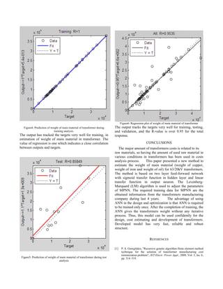 Figure6: Regression plot of weight of main material of transformer
   Figure4: Prediction of weight of main material of transformer during      The output tracks the targets very well for training, testing,
                            training analysis.                               and validation, and the R-value is over 0.95 for the total
The output has tracked the targets very well for training, in                response.
estimation of weight of main material in transformer. The
value of regression is one which indicates a close correlation                                           CONCLUSIONS
between outputs and targets.                                                    The major amount of transformers costs is related to its
                                                                             raw materials, so having the amount of used raw material in
                                                                             various conditions in transformers has been used in costs
                                                                             analysis process.    This paper presented a new method to
                                                                             estimate the weight of main material (weight of copper,
                                                                             weight of iron and weight of oil) for 63/20kV transformers.
                                                                             The method is based on two layer feed-forward network
                                                                             with sigmoid transfer function in hidden layer and linear
                                                                             transfer function in output neuron. The Levenberg-
                                                                             Marquard (LM) algorithm is used to adjust the parameters
                                                                             of MPNN. The required training data for MPNN are the
                                                                             obtained information from the transformers manufacturing
                                                                             company during last 4 years.         The advantage of using
                                                                             ANN in the design and optimization is that ANN is required
                                                                             to be trained only once. After the completion of training, the
                                                                             ANN gives the transformers weight without any iterative
                                                                             process. Thus, this model can be used confidently for the
                                                                             design, cost estimating and development of transformers.
                                                                             Developed model has very fast, reliable and robust
                                                                             structure.


                                                                                                            REFERENCES

                                                                             [1]    P. S. Georgilakis, "Recursive genetic algorithm-finite element method
                                                                                    technique for the solution of transformer manufacturing cost
                                                                                    minimization problem”, IET Electr. Power Appl., 2009, Vol. 3, Iss. 6,
 Figure5: Prediction of weight of main material of transformer during test          pp. 514–519.
                                 analysis
 
