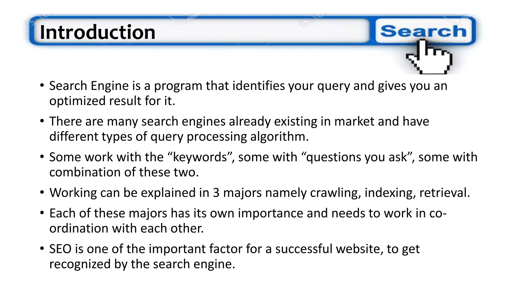 Introduction
• Search Engine is a program that identifies your query and gives you an
optimized result for it.
• There are many search engines already existing in market and have
different types of query processing algorithm.
• Some work with the “keywords”, some with “questions you ask”, some with
combination of these two.
• Working can be explained in 3 majors namely crawling, indexing, retrieval.
• Each of these majors has its own importance and needs to work in co-
ordination with each other.
• SEO is one of the important factor for a successful website, to get
recognized by the search engine.
 