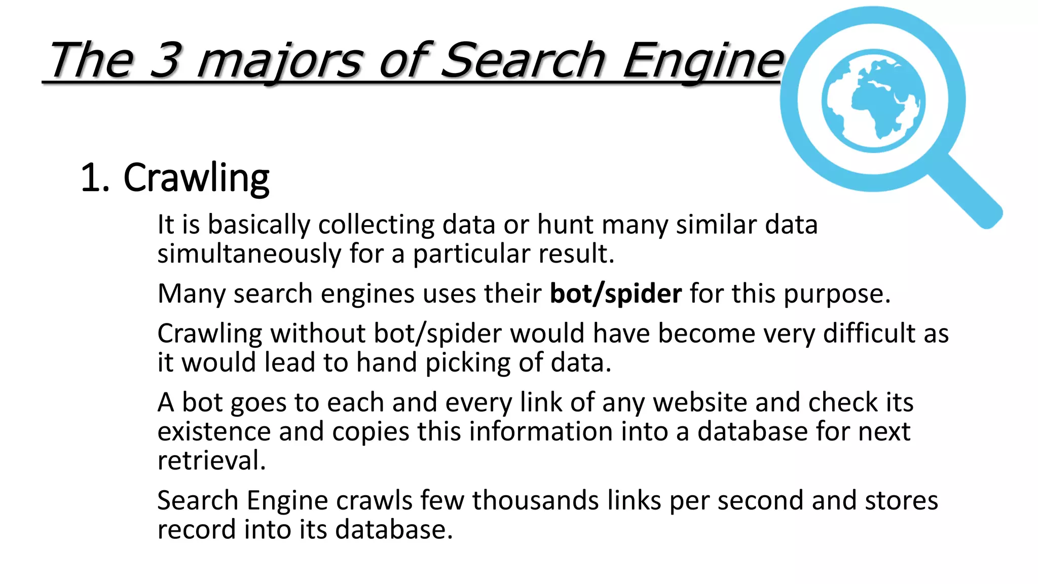 The 3 majors of Search Engine
1. Crawling
It is basically collecting data or hunt many similar data
simultaneously for a particular result.
Many search engines uses their bot/spider for this purpose.
Crawling without bot/spider would have become very difficult as
it would lead to hand picking of data.
A bot goes to each and every link of any website and check its
existence and copies this information into a database for next
retrieval.
Search Engine crawls few thousands links per second and stores
record into its database.
 