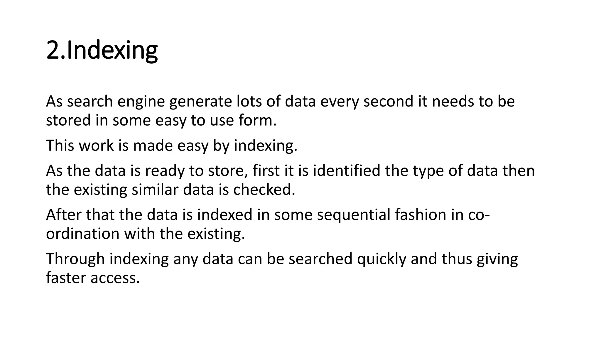2.Indexing
As search engine generate lots of data every second it needs to be
stored in some easy to use form.
This work is made easy by indexing.
As the data is ready to store, first it is identified the type of data then
the existing similar data is checked.
After that the data is indexed in some sequential fashion in co-
ordination with the existing.
Through indexing any data can be searched quickly and thus giving
faster access.
 