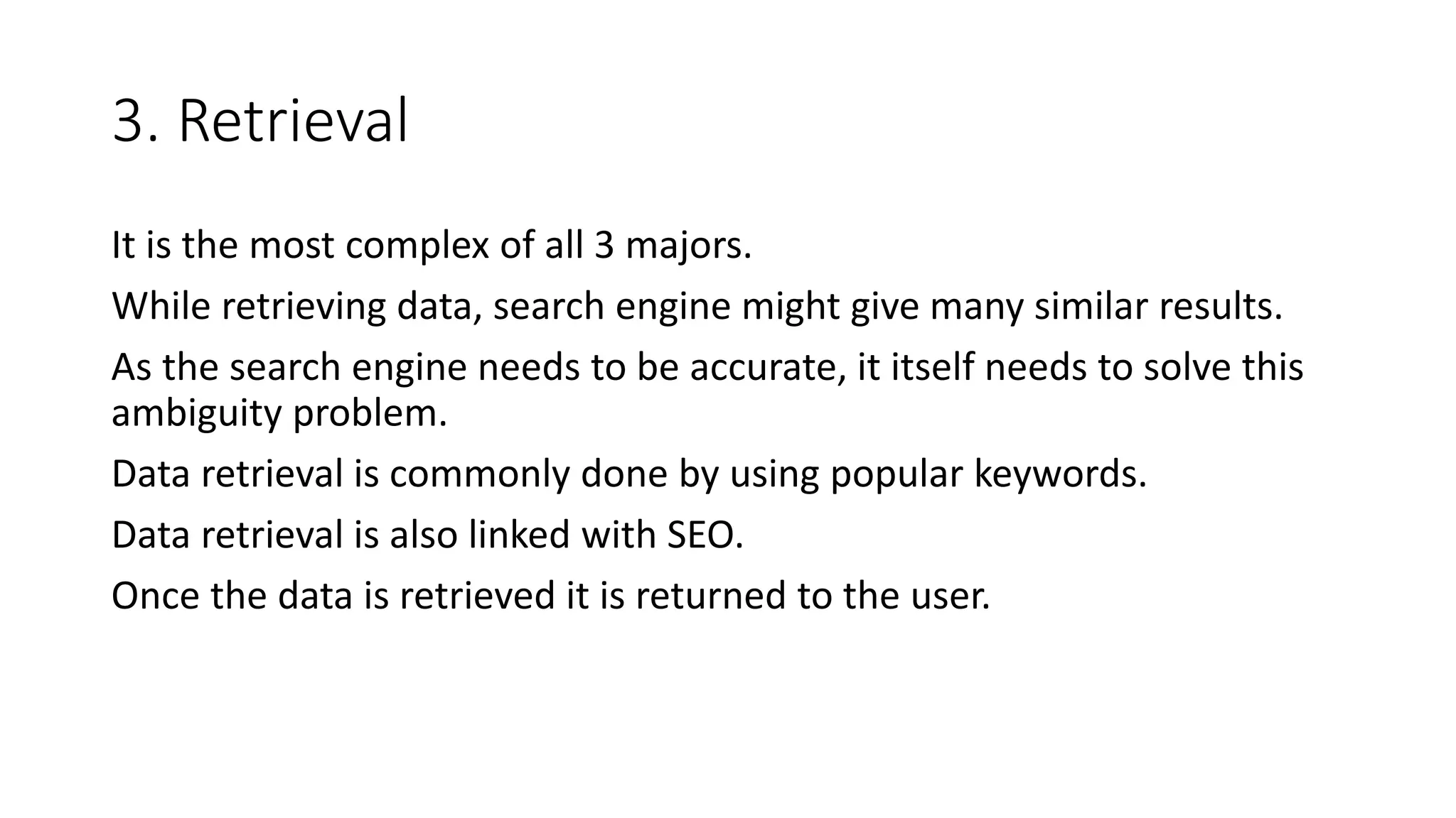3. Retrieval
It is the most complex of all 3 majors.
While retrieving data, search engine might give many similar results.
As the search engine needs to be accurate, it itself needs to solve this
ambiguity problem.
Data retrieval is commonly done by using popular keywords.
Data retrieval is also linked with SEO.
Once the data is retrieved it is returned to the user.
 