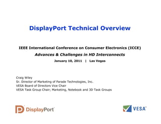 DisplayPort Technical Overview
IEEE International Conference on Consumer Electronics (ICCE)
Advances & Challenges in HD Interconnects
Advances & Challenges in HD Interconnects
January 10, 2011 | Las Vegas
Craig Wiley
Sr. Director of Marketing of Parade Technologies, Inc.
VESA Board of Directors Vice Chair
VESA Board of Directors Vice Chair
VESA Task Group Chair; Marketing, Notebook and 3D Task Groups
 