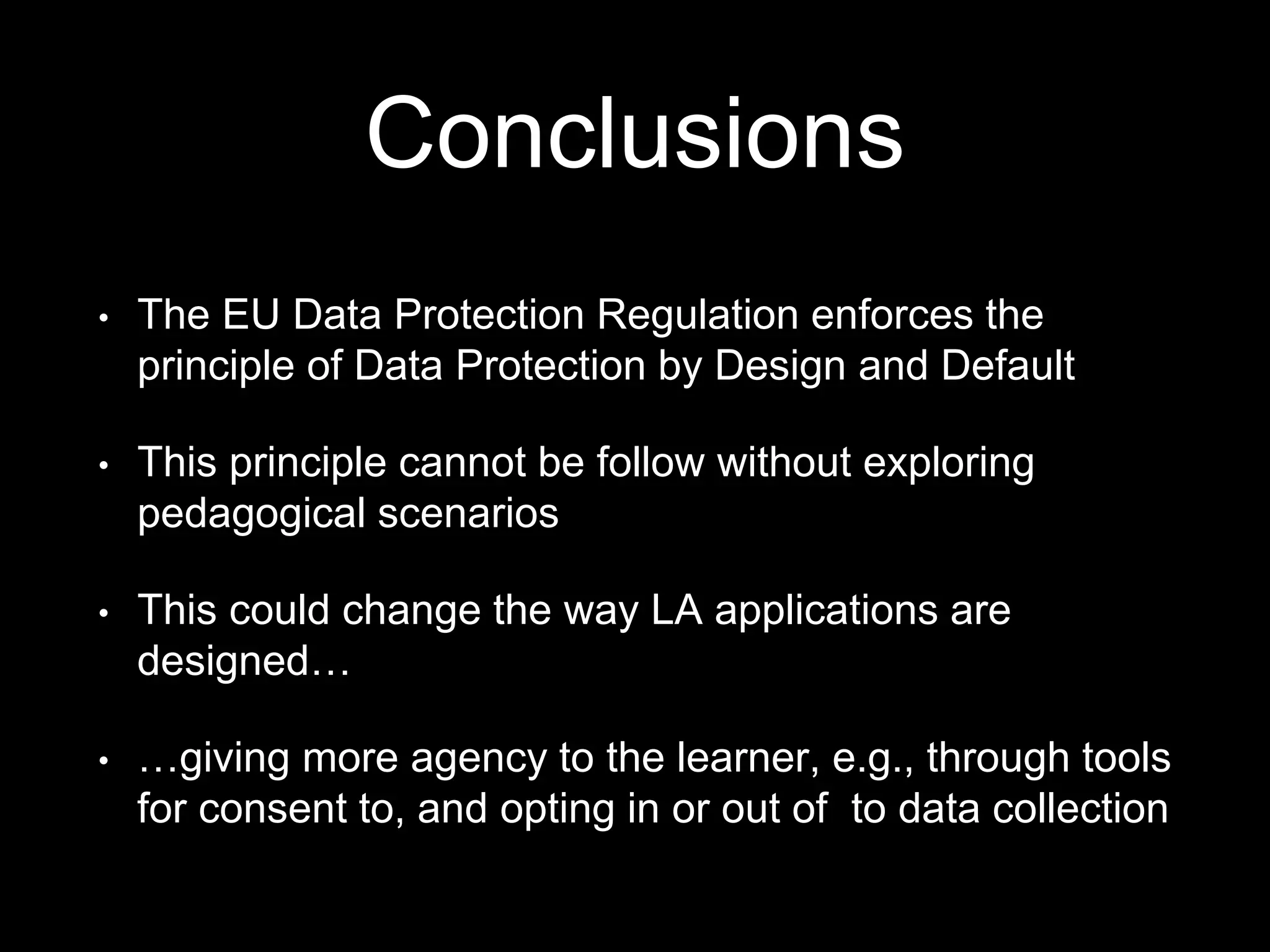 Conclusions
• The EU Data Protection Regulation enforces the
principle of Data Protection by Design and Default
• This principle cannot be follow without exploring
pedagogical scenarios
• This could change the way LA applications are
designed…
• …giving more agency to the learner, e.g., through tools
for consent to, and opting in or out of to data collection
 