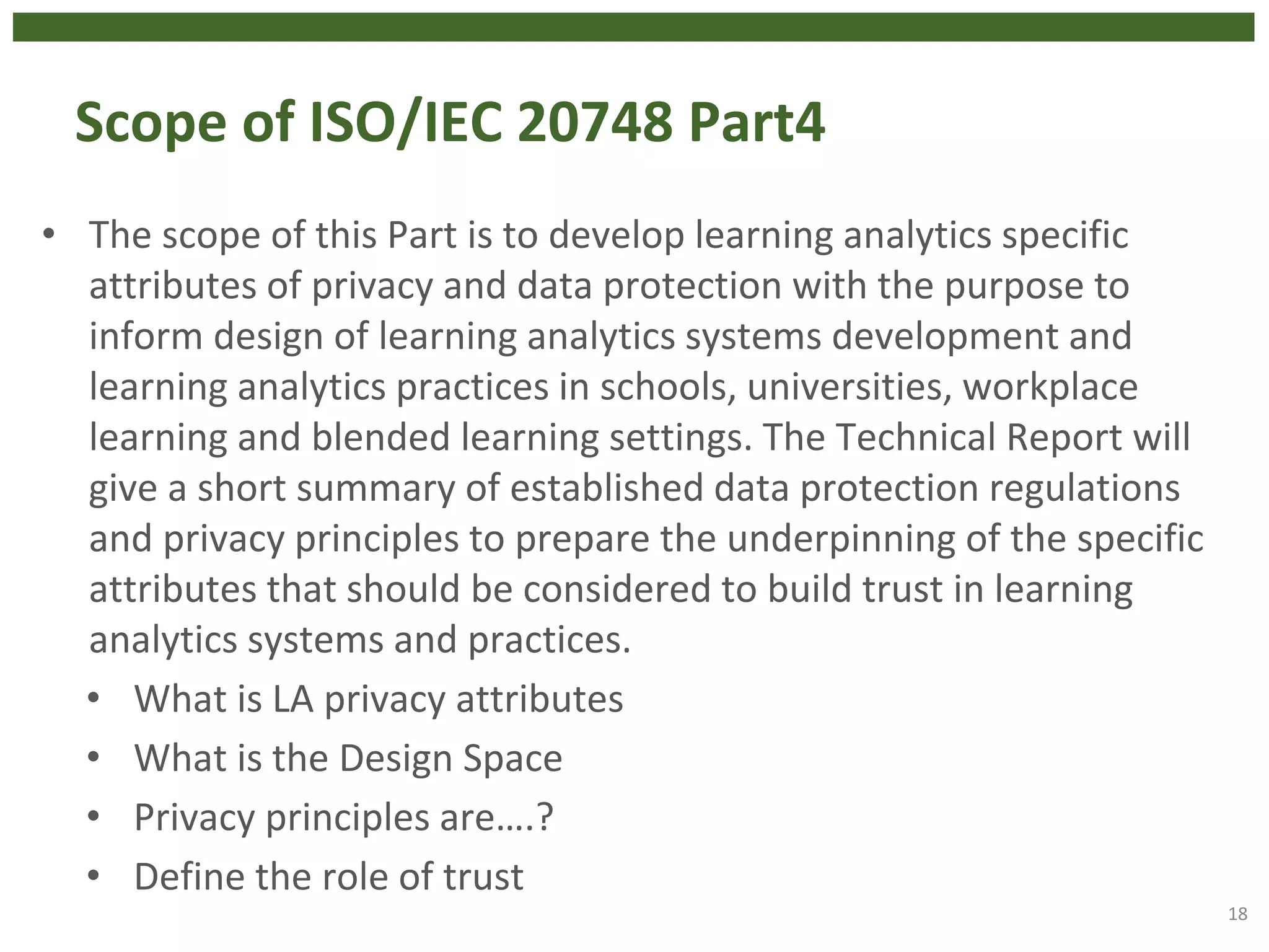 Scope of ISO/IEC 20748 Part4
• The scope of this Part is to develop learning analytics specific
attributes of privacy and data protection with the purpose to
inform design of learning analytics systems development and
learning analytics practices in schools, universities, workplace
learning and blended learning settings. The Technical Report will
give a short summary of established data protection regulations
and privacy principles to prepare the underpinning of the specific
attributes that should be considered to build trust in learning
analytics systems and practices.
• What is LA privacy attributes
• What is the Design Space
• Privacy principles are….?
• Define the role of trust
18
 