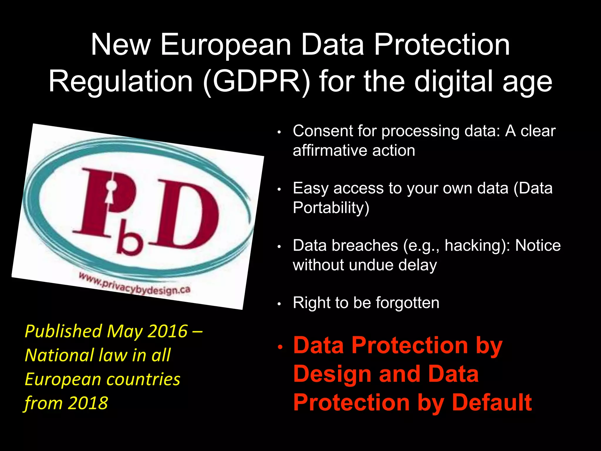 New European Data Protection
Regulation (GDPR) for the digital age
• Consent for processing data: A clear
affirmative action
• Easy access to your own data (Data
Portability)
• Data breaches (e.g., hacking): Notice
without undue delay
• Right to be forgotten
• Data Protection by
Design and Data
Protection by Default
Published May 2016 –
National law in all
European countries
from 2018
 